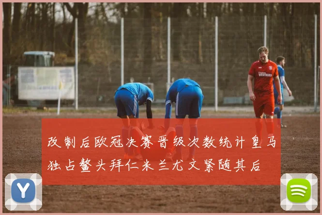 改制后欧冠决赛晋级次数统计皇马独占鳌头拜仁米兰尤文紧随其后