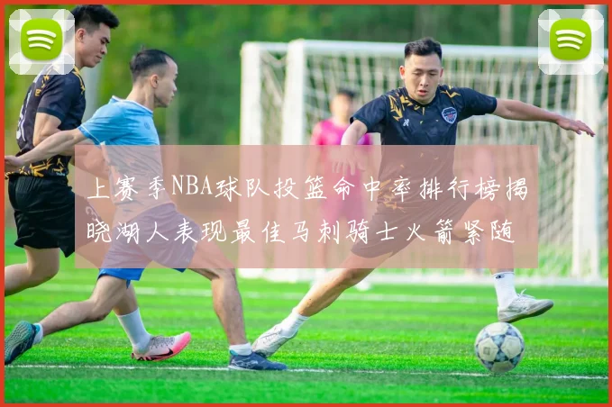 上赛季NBA球队投篮命中率排行榜揭晓湖人表现最佳马刺骑士火箭紧随其后