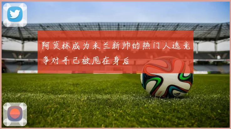 阿莫林成为米兰新帅的热门人选竞争对手已被甩在身后