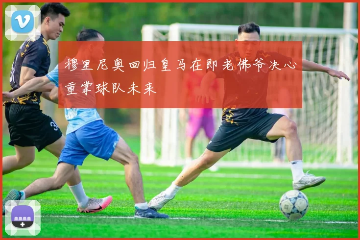 穆里尼奥回归皇马在即老佛爷决心重掌球队未来