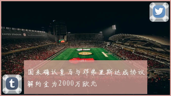 国米确认皇马与邓弗里斯达成协议解约金为2000万欧元