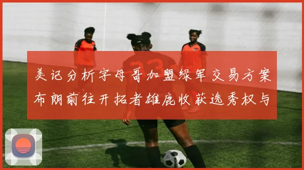 美记分析字母哥加盟绿军交易方案布朗前往开拓者雄鹿收获选秀权与年轻球员
