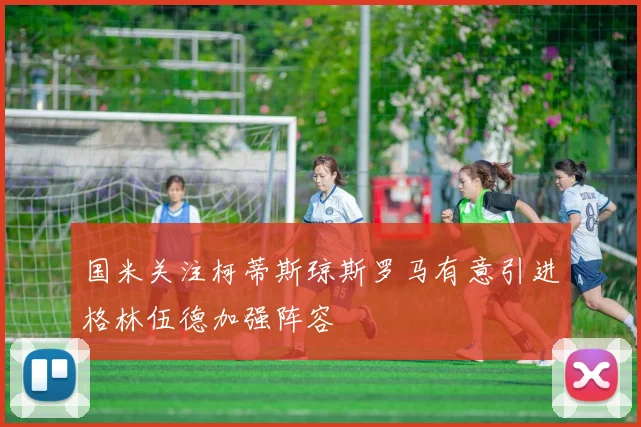 国米关注柯蒂斯琼斯罗马有意引进格林伍德加强阵容