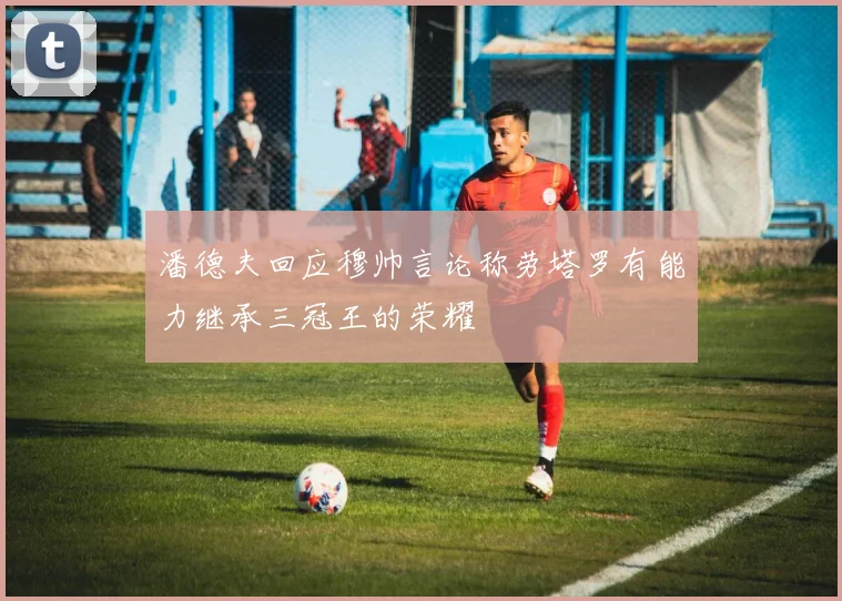 潘德夫回应穆帅言论称劳塔罗有能力继承三冠王的荣耀