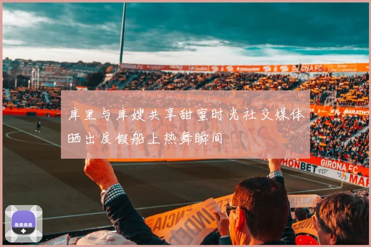 库里与库嫂共享甜蜜时光社交媒体晒出度假船上热舞瞬间