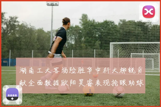 湖南工大客场险胜华中科大柳锐贡献全面数据欧阳昊睿表现抢眼助球队取胜