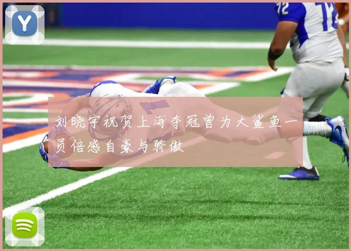刘晓宇祝贺上海夺冠曾为大鲨鱼一员倍感自豪与骄傲