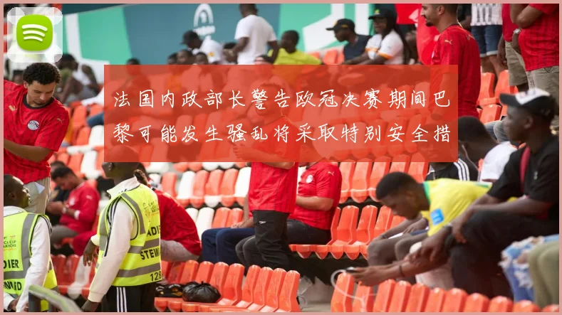 法国内政部长警告欧冠决赛期间巴黎可能发生骚乱将采取特别安全措施