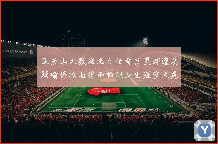 亚历山大数据堪比传奇巨星却遭质疑输掉抢七将面临职业生涯重大危机